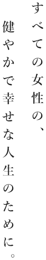 すべての女性の健やかで幸せな人生のために。